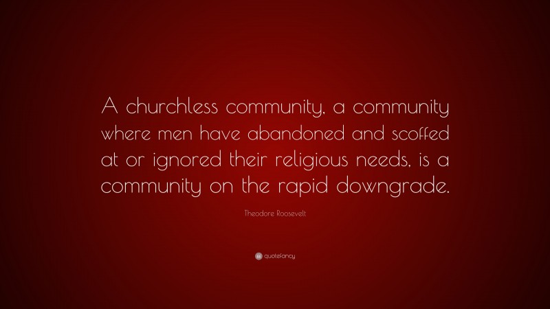 Theodore Roosevelt Quote: “A churchless community, a community where men have abandoned and scoffed at or ignored their religious needs, is a community on the rapid downgrade.”