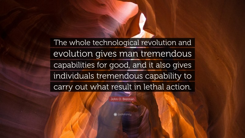 John O. Brennan Quote: “The whole technological revolution and evolution gives man tremendous capabilities for good, and it also gives individuals tremendous capability to carry out what result in lethal action.”