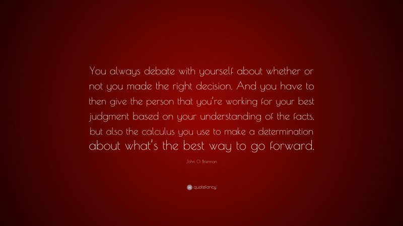 John O. Brennan Quote: “You always debate with yourself about whether or not you made the right decision. And you have to then give the person that you’re working for your best judgment based on your understanding of the facts, but also the calculus you use to make a determination about what’s the best way to go forward.”