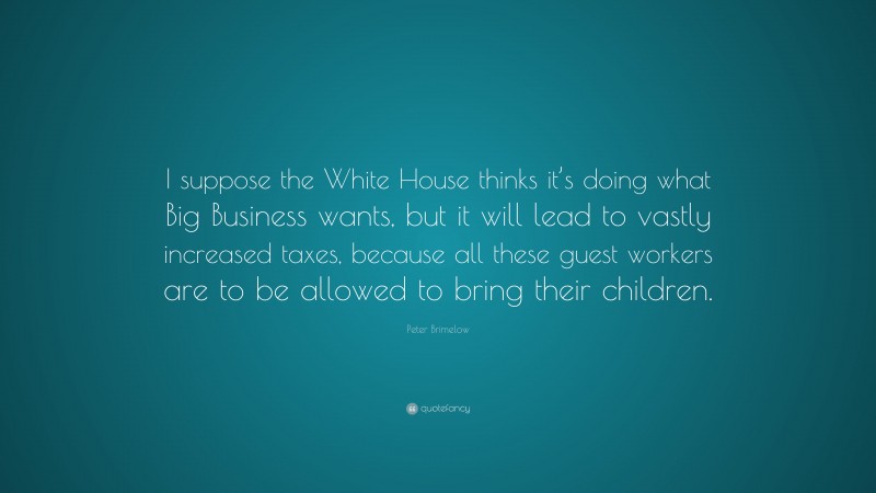 Peter Brimelow Quote: “I suppose the White House thinks it’s doing what Big Business wants, but it will lead to vastly increased taxes, because all these guest workers are to be allowed to bring their children.”