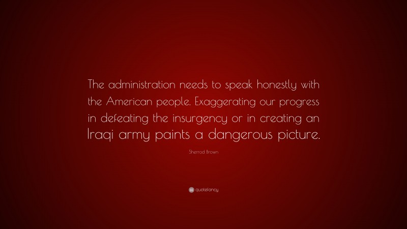 Sherrod Brown Quote: “The administration needs to speak honestly with the American people. Exaggerating our progress in defeating the insurgency or in creating an Iraqi army paints a dangerous picture.”