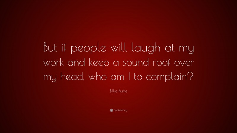 Billie Burke Quote: “But if people will laugh at my work and keep a sound roof over my head, who am I to complain?”