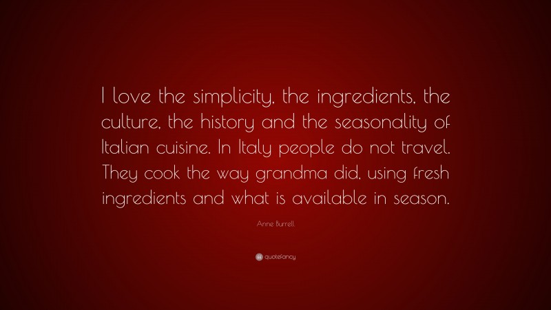 Anne Burrell Quote: “I love the simplicity, the ingredients, the culture, the history and the seasonality of Italian cuisine. In Italy people do not travel. They cook the way grandma did, using fresh ingredients and what is available in season.”
