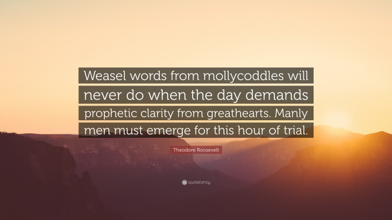 Theodore Roosevelt Quote: “Weasel words from mollycoddles will never do when the day demands prophetic clarity from greathearts. Manly men must emerge for this hour of trial.”