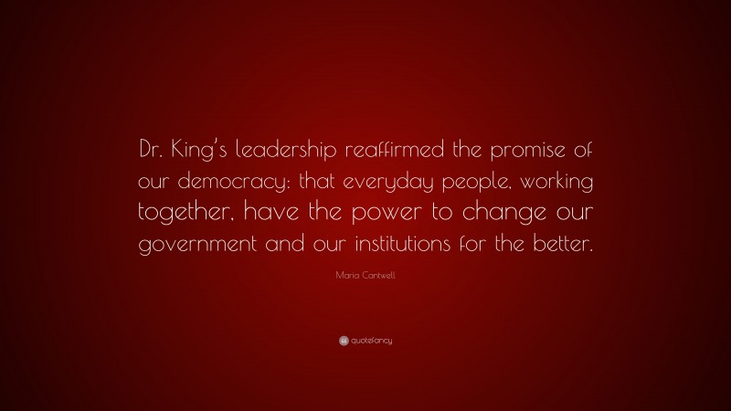 Maria Cantwell Quote: “Dr. King’s leadership reaffirmed the promise of our democracy: that everyday people, working together, have the power to change our government and our institutions for the better.”