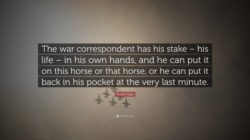 Robert Capa Quote: “The war correspondent has his stake – his life – in his own hands, and he can put it on this horse or that horse, or he can put it back in his pocket at the very last minute.”