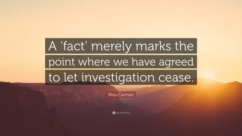 Bliss Carman Quote: “A ‘fact’ merely marks the point where we have agreed to let investigation cease.”