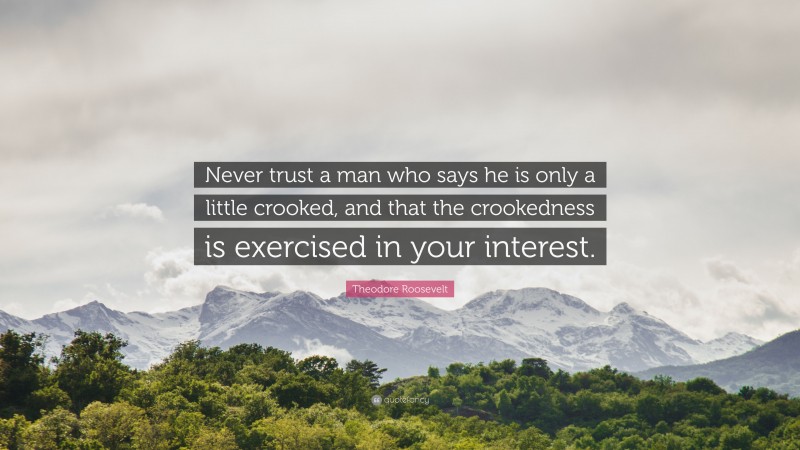 Theodore Roosevelt Quote: “Never trust a man who says he is only a little crooked, and that the crookedness is exercised in your interest.”