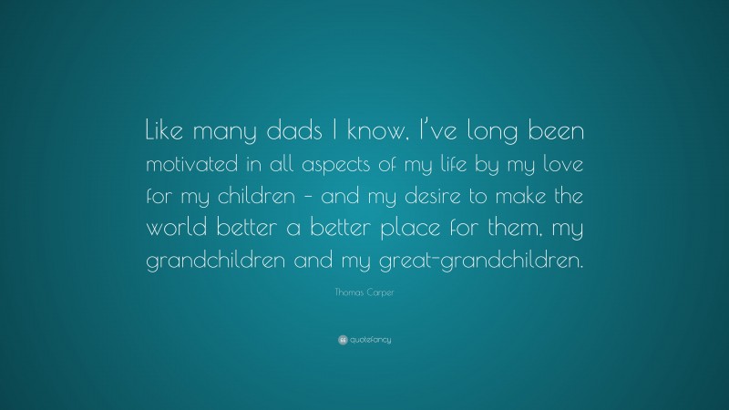Thomas Carper Quote: “Like many dads I know, I’ve long been motivated in all aspects of my life by my love for my children – and my desire to make the world better a better place for them, my grandchildren and my great-grandchildren.”