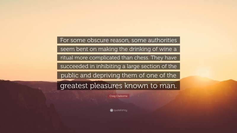 Craig Claiborne Quote: “For some obscure reason, some authorities seem bent on making the drinking of wine a ritual more complicated than chess. They have succeeded in inhibiting a large section of the public and depriving them of one of the greatest pleasures known to man.”