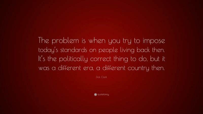Dick Clark Quote: “The problem is when you try to impose today’s standards on people living back then. It’s the politically correct thing to do, but it was a different era, a different country then.”