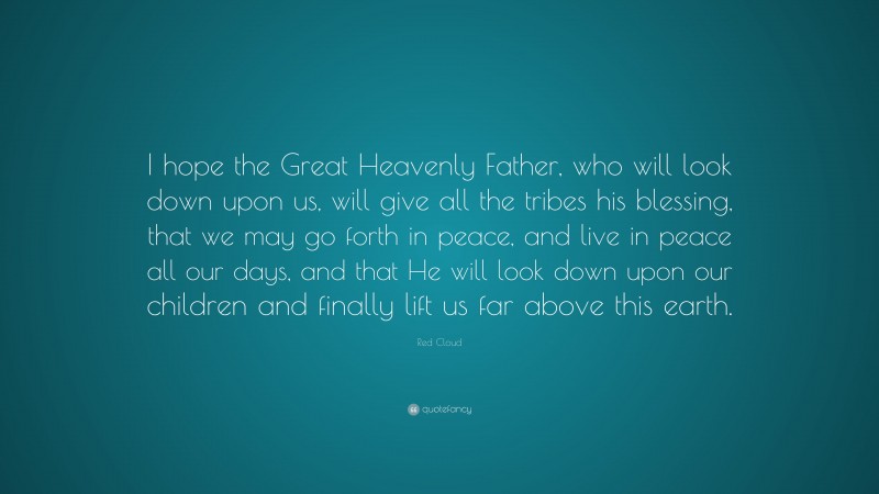 Red Cloud Quote: “I hope the Great Heavenly Father, who will look down upon us, will give all the tribes his blessing, that we may go forth in peace, and live in peace all our days, and that He will look down upon our children and finally lift us far above this earth.”