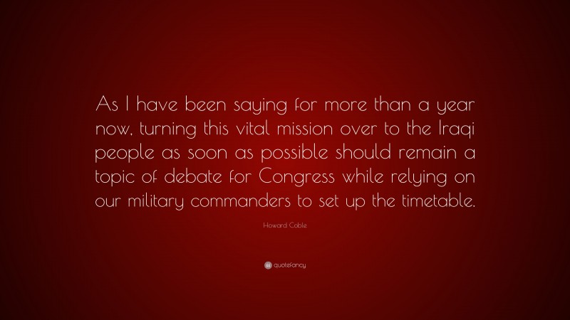 Howard Coble Quote: “As I have been saying for more than a year now, turning this vital mission over to the Iraqi people as soon as possible should remain a topic of debate for Congress while relying on our military commanders to set up the timetable.”