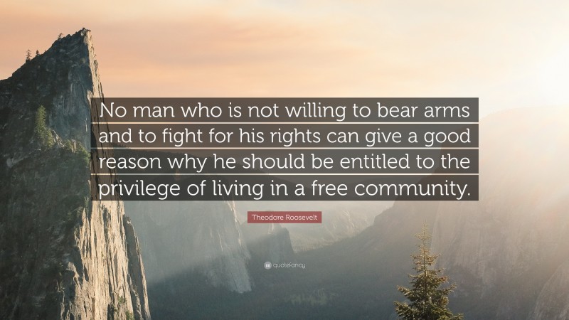Theodore Roosevelt Quote: “No man who is not willing to bear arms and to fight for his rights can give a good reason why he should be entitled to the privilege of living in a free community.”