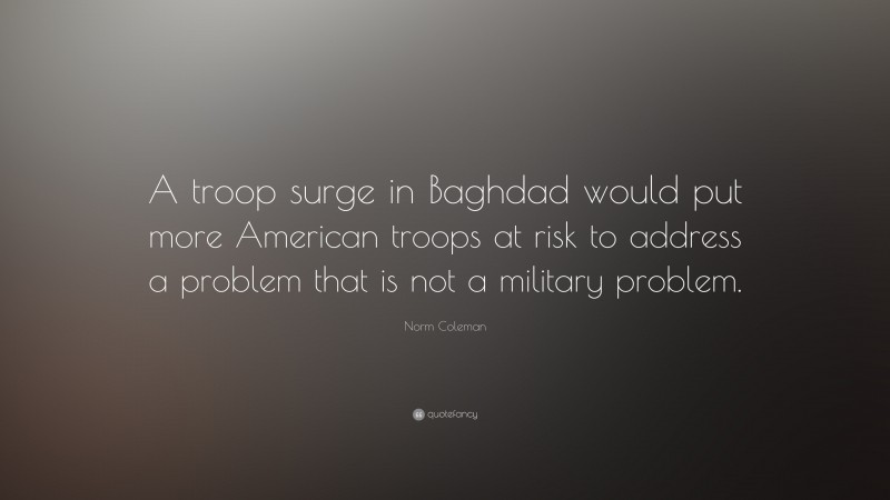 Norm Coleman Quote: “A troop surge in Baghdad would put more American troops at risk to address a problem that is not a military problem.”