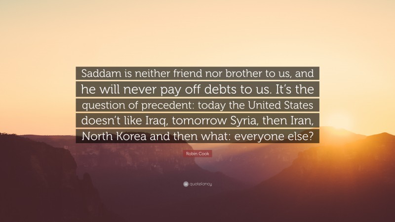 Robin Cook Quote: “Saddam is neither friend nor brother to us, and he will never pay off debts to us. It’s the question of precedent: today the United States doesn’t like Iraq, tomorrow Syria, then Iran, North Korea and then what: everyone else?”