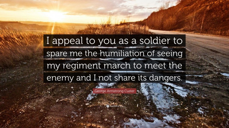 George Armstrong Custer Quote: “I appeal to you as a soldier to spare me the humiliation of seeing my regiment march to meet the enemy and I not share its dangers.”