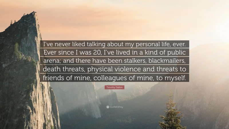 Timothy Dalton Quote: “I’ve never liked talking about my personal life, ever. Ever since I was 20, I’ve lived in a kind of public arena; and there have been stalkers, blackmailers, death threats, physical violence and threats to friends of mine, colleagues of mine, to myself.”