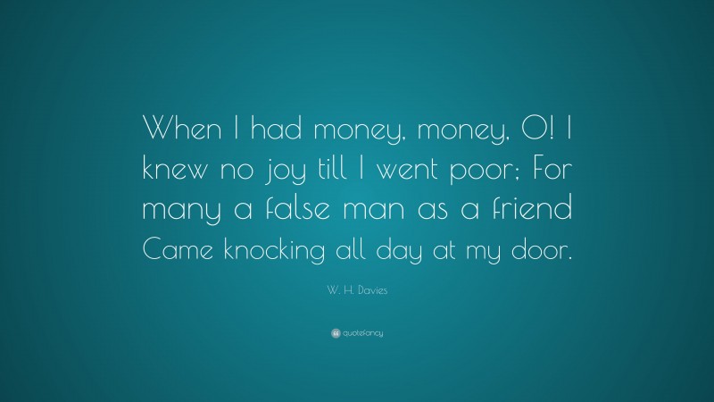 W. H. Davies Quote: “When I had money, money, O! I knew no joy till I went poor; For many a false man as a friend Came knocking all day at my door.”