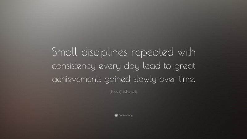 John C. Maxwell Quote: “Small disciplines repeated with consistency every day lead to great achievements gained slowly over time.”