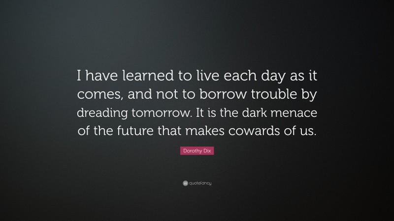 Dorothy Dix Quote: “I have learned to live each day as it comes, and not to borrow trouble by dreading tomorrow. It is the dark menace of the future that makes cowards of us.”