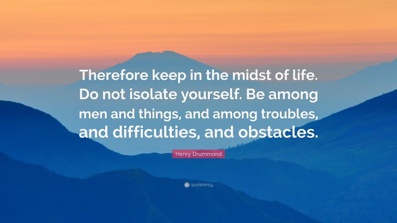 Henry Drummond Quote: “Therefore keep in the midst of life. Do not isolate yourself. Be among men and things, and among troubles, and difficulties, and obstacles.”