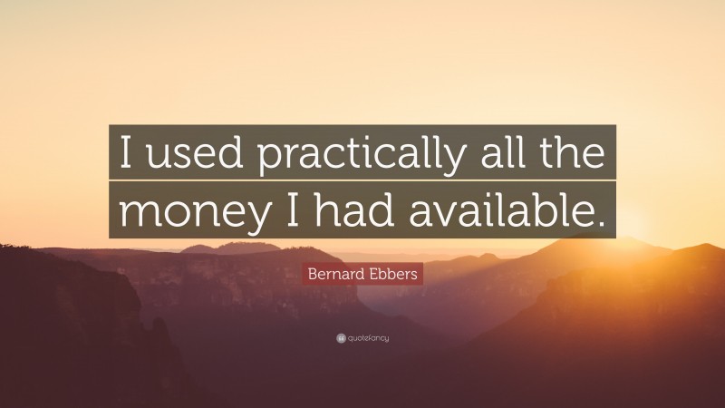 Bernard Ebbers Quote: “I used practically all the money I had available.”