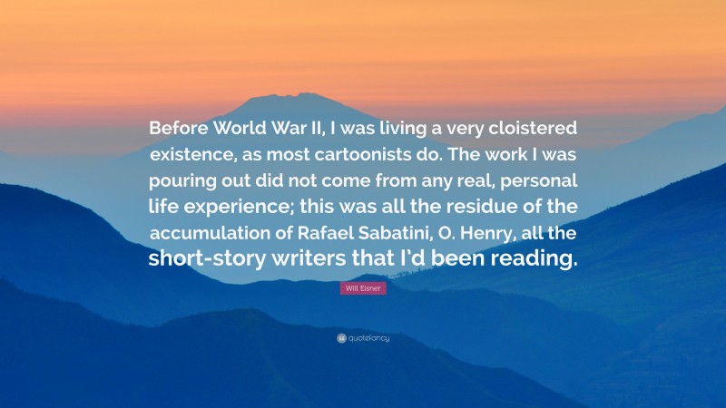 Will Eisner Quote: “Before World War II, I was living a very cloistered existence, as most cartoonists do. The work I was pouring out did not come from any real, personal life experience; this was all the residue of the accumulation of Rafael Sabatini, O. Henry, all the short-story writers that I’d been reading.”