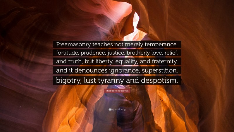 Theodore Roosevelt Quote: “Freemasonry teaches not merely temperance, fortitude, prudence, justice, brotherly love, relief, and truth, but liberty, equality, and fraternity, and it denounces ignorance, superstition, bigotry, lust tyranny and despotism.”