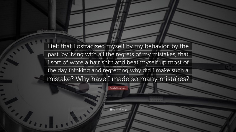 Sarah Ferguson Quote: “I felt that I ostracized myself by my behavior, by the past, by living with all the regrets of my mistakes, that I sort of wore a hair shirt and beat myself up most of the day thinking and regretting why did I make such a mistake? Why have I made so many mistakes?”