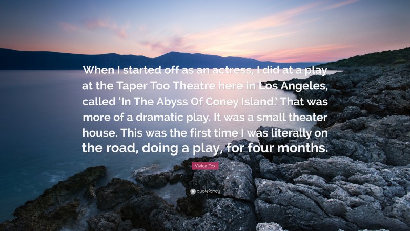 Vivica Fox Quote: “When I started off as an actress, I did at a play at the Taper Too Theatre here in Los Angeles, called ‘In The Abyss Of Coney Island.’ That was more of a dramatic play. It was a small theater house. This was the first time I was literally on the road, doing a play, for four months.”