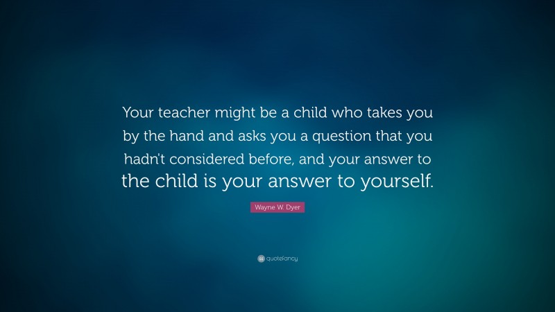 Wayne W. Dyer Quote: “Your teacher might be a child who takes you by the hand and asks you a question that you hadn't considered before, and your answer to the child is your answer to yourself.”