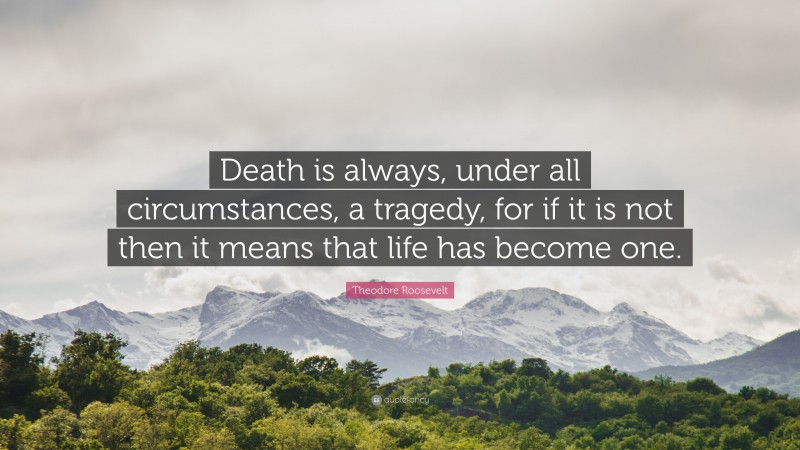 Theodore Roosevelt Quote: “Death is always, under all circumstances, a tragedy, for if it is not then it means that life has become one.”