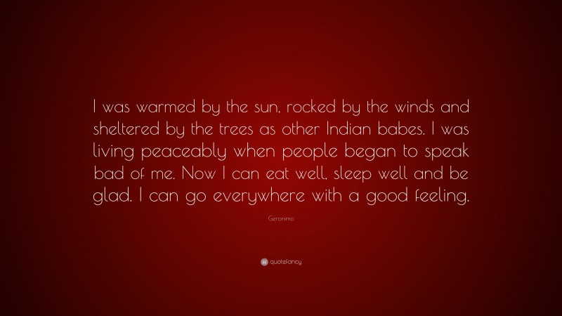 Geronimo Quote: “I was warmed by the sun, rocked by the winds and sheltered by the trees as other Indian babes. I was living peaceably when people began to speak bad of me. Now I can eat well, sleep well and be glad. I can go everywhere with a good feeling.”