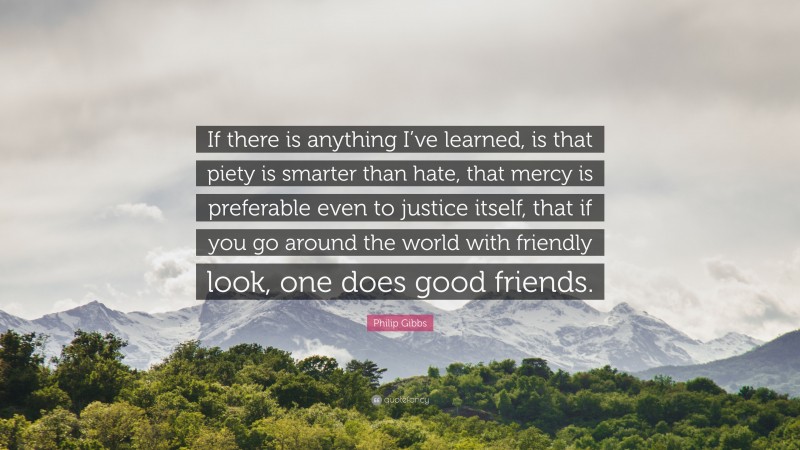Philip Gibbs Quote: “If there is anything I’ve learned, is that piety is smarter than hate, that mercy is preferable even to justice itself, that if you go around the world with friendly look, one does good friends.”