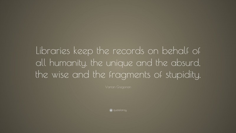Vartan Gregorian Quote: “Libraries keep the records on behalf of all humanity. the unique and the absurd, the wise and the fragments of stupidity.”