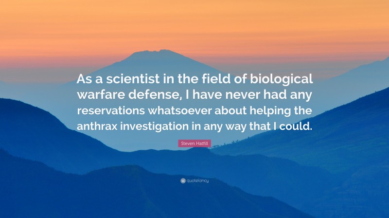 Steven Hatfill Quote: “As a scientist in the field of biological warfare defense, I have never had any reservations whatsoever about helping the anthrax investigation in any way that I could.”