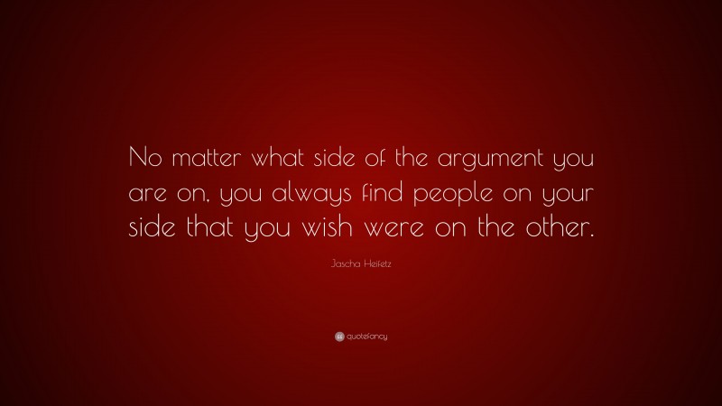 Jascha Heifetz Quote: “No matter what side of the argument you are on, you always find people on your side that you wish were on the other.”