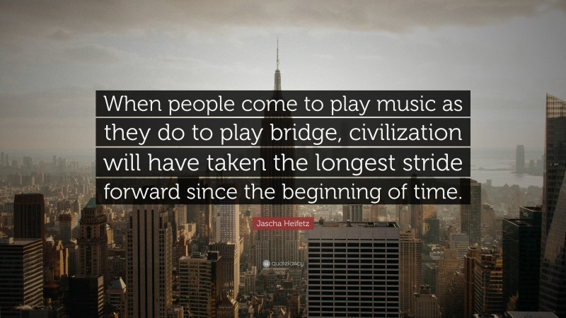 Jascha Heifetz Quote: “When people come to play music as they do to play bridge, civilization will have taken the longest stride forward since the beginning of time.”