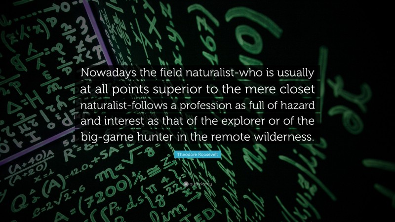 Theodore Roosevelt Quote: “Nowadays the field naturalist-who is usually at all points superior to the mere closet naturalist-follows a profession as full of hazard and interest as that of the explorer or of the big-game hunter in the remote wilderness.”