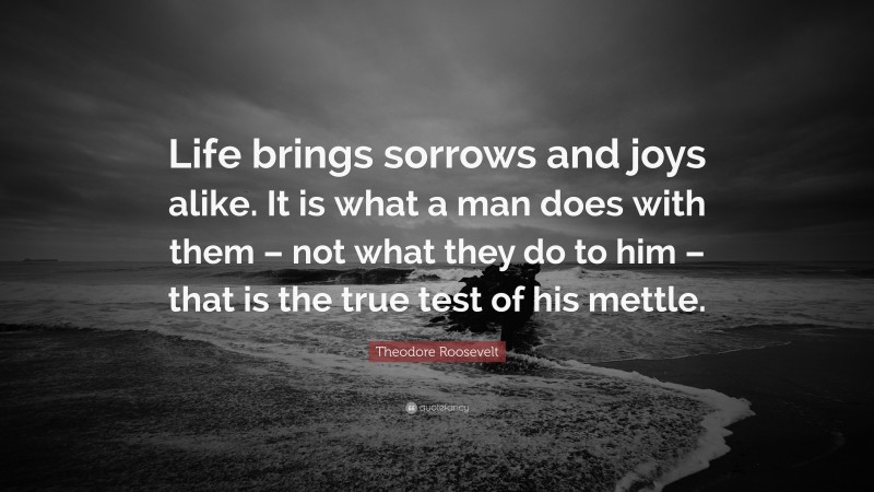 Theodore Roosevelt Quote: “Life brings sorrows and joys alike. It is what a man does with them – not what they do to him – that is the true test of his mettle.”