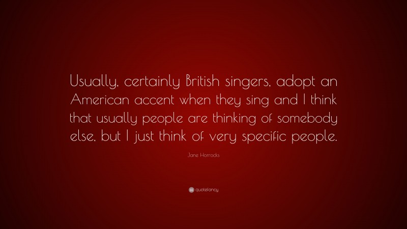 Jane Horrocks Quote: “Usually, certainly British singers, adopt an American accent when they sing and I think that usually people are thinking of somebody else, but I just think of very specific people.”