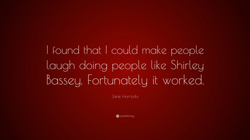 Jane Horrocks Quote: “I found that I could make people laugh doing people like Shirley Bassey. Fortunately it worked.”
