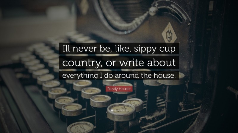 Randy Houser Quote: “Ill never be, like, sippy cup country, or write about everything I do around the house.”
