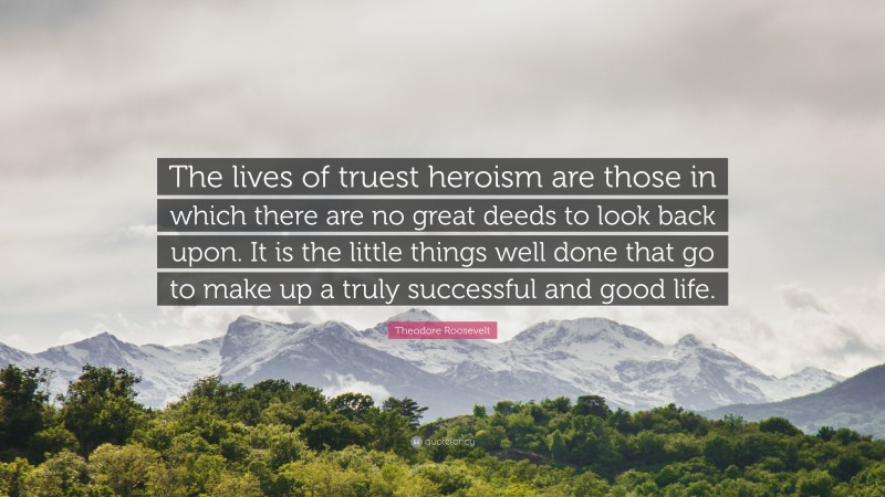 Theodore Roosevelt Quote: “The lives of truest heroism are those in which there are no great deeds to look back upon. It is the little things well done that go to make up a truly successful and good life.”