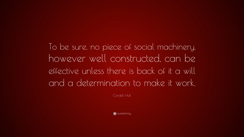 Cordell Hull Quote: “To be sure, no piece of social machinery, however well constructed, can be effective unless there is back of it a will and a determination to make it work.”