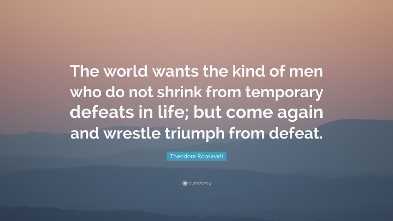 Theodore Roosevelt Quote: “The world wants the kind of men who do not shrink from temporary defeats in life; but come again and wrestle triumph from defeat.”
