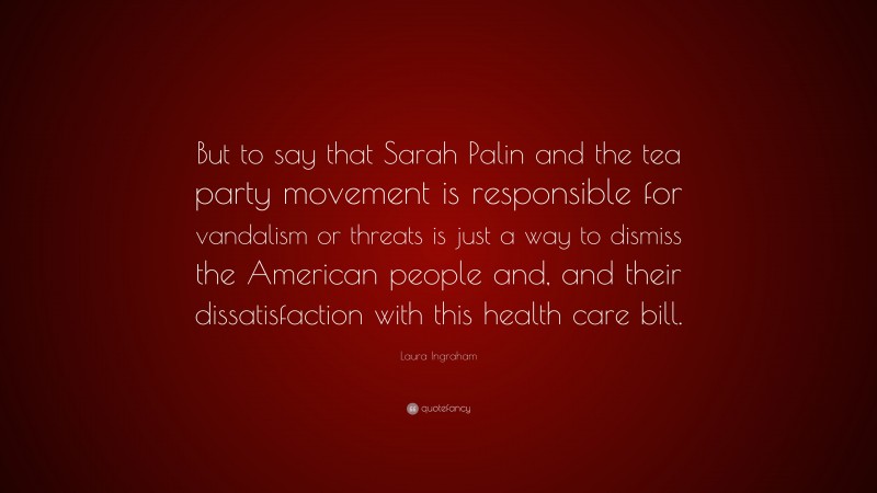 Laura Ingraham Quote: “But to say that Sarah Palin and the tea party movement is responsible for vandalism or threats is just a way to dismiss the American people and, and their dissatisfaction with this health care bill.”
