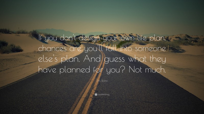 Jim Rohn Quote: “If you don't design your own life plan, chances are you'll fall into someone else's plan. And guess what they have planned for you? Not much.”