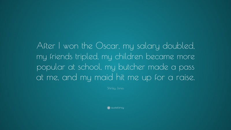 Shirley Jones Quote: “After I won the Oscar, my salary doubled, my friends tripled, my children became more popular at school, my butcher made a pass at me, and my maid hit me up for a raise.”